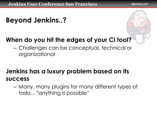 Jenkins User Conference San Francisco #jenkinsconf 
Beyond Jenkins..? 
When do you hit the edges of your CI tool? 
– Challenges can be conceptual, technical or 
organizational 
Jenkins has a luxury problem based on its 
success 
– Many, many plugins for many different types of 
tasks…”anything is possible” 
 