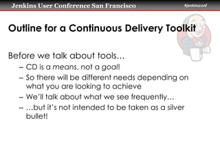Jenkins User Conference San Francisco #jenkinsconf 
Outline for a Continuous Delivery Toolkit 
Before we talk about tools… 
– CD is a means, not a goal! 
– So there will be different needs depending on 
what you are looking to achieve 
– We’ll talk about what we see frequently… 
– …but it’s not intended to be taken as a silver 
bullet! 
 