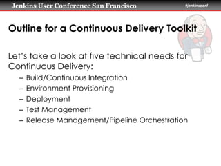Jenkins User Conference San Francisco #jenkinsconf 
Outline for a Continuous Delivery Toolkit 
Let’s take a look at five technical needs for 
Continuous Delivery: 
– Build/Continuous Integration 
– Environment Provisioning 
– Deployment 
– Test Management 
– Release Management/Pipeline Orchestration 
 