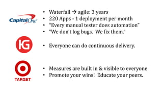• Waterfall  agile: 3 years
• 220 Apps - 1 deployment per month
• “Every manual tester does automation”
• “We don’t log bugs. We fix them.”
• Measures are built in & visible to everyone
• Promote your wins! Educate your peers.
• Everyone can do continuous delivery.
 