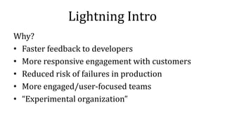 Lightning Intro
Why?
• Faster feedback to developers
• More responsive engagement with customers
• Reduced risk of failures in production
• More engaged/user-focused teams
• “Experimental organization”
 