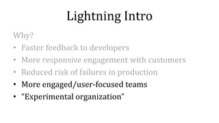Lightning Intro
Why?
• Faster feedback to developers
• More responsive engagement with customers
• Reduced risk of failures in production
• More engaged/user-focused teams
• “Experimental organization”
 