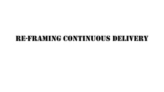 RE-FRAMING CONTINUOUS DELIVERY
 