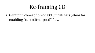 Re-framing CD
• Common conception of a CD pipeline: system for
enabling “commit-to-prod” flow
 