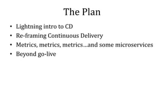 The Plan
• Lightning intro to CD
• Re-framing Continuous Delivery
• Metrics, metrics, metrics…and some microservices
• Beyond go-live
 