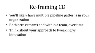 Re-framing CD
• You’ll likely have multiple pipeline patterns in your
organization
• Both across teams and within a team, over time
• Think about your approach to tweaking vs.
innovation
 