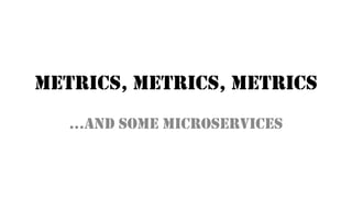 METRICS, METRICS, METRICS
…AND SOME MICROSERVICES
 