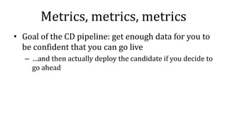 Metrics, metrics, metrics
• Goal of the CD pipeline: get enough data for you to
be confident that you can go live
– …and then actually deploy the candidate if you decide to
go ahead
 