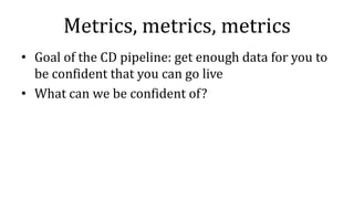 Metrics, metrics, metrics
• Goal of the CD pipeline: get enough data for you to
be confident that you can go live
• What can we be confident of?
 