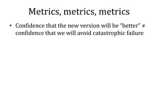 Metrics, metrics, metrics
• Confidence that the new version will be “better” ≠
confidence that we will avoid catastrophic failure
 