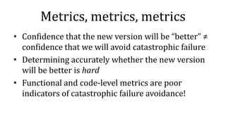 Metrics, metrics, metrics
• Confidence that the new version will be “better” ≠
confidence that we will avoid catastrophic failure
• Determining accurately whether the new version
will be better is hard
• Functional and code-level metrics are poor
indicators of catastrophic failure avoidance!
 