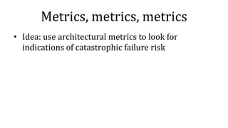 Metrics, metrics, metrics
• Idea: use architectural metrics to look for
indications of catastrophic failure risk
 