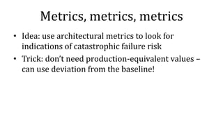 Metrics, metrics, metrics
• Idea: use architectural metrics to look for
indications of catastrophic failure risk
• Trick: don’t need production-equivalent values –
can use deviation from the baseline!
 
