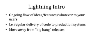 Lightning Intro
• Ongoing flow of ideas/features/whatever to your
users
• I.e. regular delivery of code to production systems
• Move away from “big bang” releases
 