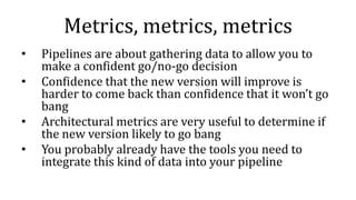 Metrics, metrics, metrics
• Pipelines are about gathering data to allow you to
make a confident go/no-go decision
• Confidence that the new version will improve is
harder to come back than confidence that it won’t go
bang
• Architectural metrics are very useful to determine if
the new version likely to go bang
• You probably already have the tools you need to
integrate this kind of data into your pipeline
 