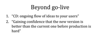 Beyond go-live
1. “CD: ongoing flow of ideas to your users”
2. “Gaining confidence that the new version is
better than the current one before production is
hard”
 