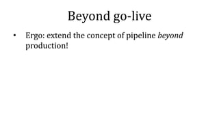 Beyond go-live
• Ergo: extend the concept of pipeline beyond
production!
 
