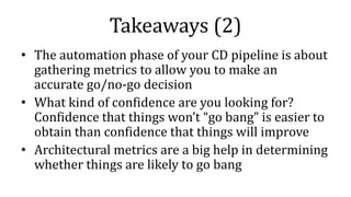 Takeaways (2)
• The automation phase of your CD pipeline is about
gathering metrics to allow you to make an
accurate go/no-go decision
• What kind of confidence are you looking for?
Confidence that things won’t “go bang” is easier to
obtain than confidence that things will improve
• Architectural metrics are a big help in determining
whether things are likely to go bang
 