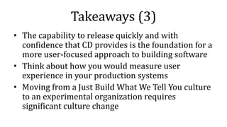 Takeaways (3)
• The capability to release quickly and with
confidence that CD provides is the foundation for a
more user-focused approach to building software
• Think about how you would measure user
experience in your production systems
• Moving from a Just Build What We Tell You culture
to an experimental organization requires
significant culture change
 