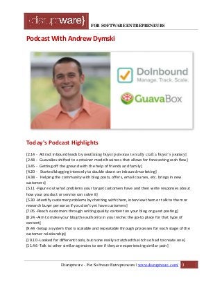 FOR SOFTWARE ENTREPRENEURS
Podcast With Andrew Dymski
Today's Podcast Highlights
[2.14 - Attract inbound leads by ooutlining buyer personas to really craft a buyer’s journey]
[2.48 - GuavaBox shifted to a retainer model business that allows for forecasting cash flow]
[3.45 - Getting off the ground with the help of friends and family]
[4.20 - Started blogging intensely to double down on inbound marketing]
[4.38 - Helping the community with blog posts, offers, email courses, etc. brings in new
customers]
[5.11 -Figure out what problems your target customers have and then write responses about
how your product or service can solve it]
[5.30 -Identify customer problems by chatting with them, interview them or talk to them or
research buyer personas if you don't yet have customers]
[7.05 -Reach customers through writing quality content on your blog or guest posting]
[8.24 -Aim to make your blog the authority in your niche; the go-to place for that type of
content]
[9.44 -Setup a system that is scalable and repeatable through processes for each stage of the
customer relationship]
[10.10 -Looked for different tools, but none really scratched the itch so had to create one]
[11.46 -Talk to other similar agencies to see if they are experiencing similar pain]
Disruptware - For Software Entrepreneurs | www.disruptware.com/ 1
 