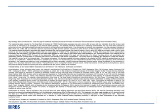 RBS00000
25
http://strategy.rbsm.com/disclosures - View this page for additional Important Disclosure Information for Research Recommendations including Recommendation history.
This material has been prepared by The Royal Bank of Scotland plc (“RBS”) for information purposes only and is not an offer to buy or sell or a solicitation of an offer to buy or sell
any security or instrument or to participate in any particular trading strategy. This material should be regarded as a marketing communication and may have been produced in
conjunction with the RBS trading desks that trade as principal in the instruments mentioned herein. This commentary is therefore not independent from the proprietary interests of
RBS, which may conflict with your interests. Opinions expressed may differ from the opinions expressed by other divisions of RBS including our investment research department.
This material includes analyses of securities and related derivatives that the firm's trading desk may make a market in, and in which it is likely as principal to have a long or short
position at any time, including possibly a position that was accumulated on the basis of this analysis prior to its dissemination. Trading desks may also have or take positions
inconsistent with this material. This material may have been made available to other clients of RBS before being made available to you. Issuers mentioned in this material may be
investment banking clients of RBS. Pursuant to this relationship, RBS may have provided in the past, and may provide in the future, financing, advice, and securitization and
underwriting services to these clients in connection with which it has received or will receive compensation. The author does not undertake any obligation to update this material.
This material is current as of the indicated date. This material is prepared from publicly available information believed to be reliable, but RBS makes no representations as to its
accuracy or completeness. Additional information is available upon request. You should make your own independent evaluation of the relevance and adequacy of the information
contained in this material and make such other investigations as you deem necessary, including obtaining independent financial advice, before participating in any transaction in
respect of the securities referred to in this material. Past performance is not necessarily indicative of future results. Certain transactions, including those involving futures, options
and products utilising futures and options give rise to substantial risk and are not suitable for all investors.
THIS MATERIAL IS NOT INVESTMENT RESEARCH AS DEFINED BY THE FINANCIAL SERVICES AUTHORITY.
United Kingdom. Unless otherwise stated herein, this material is distributed by The Royal Bank of Scotland plc (“RBS”) Registered Office: 36 St Andrew Square, Edinburgh EH2
2YB. Company No. 90312. RBS is authorised and regulated as a bank and for the conduct of investment business in the United Kingdom by the Financial Services Authority.
Australia. This material is distributed in Australia to wholesale investors only by The Royal Bank of Scotland plc (Australia branch), (ABN 30 101 464 528), Level 22, 88 Phillip
Street, Sydney NSW 2000, Australia which is authorised and regulated by the Australian Securities and Investments Commission, (AFS License No 241114), and the Australian
Prudential Regulation Authority. France. This material is distributed in the Republic of France by The Royal Bank of Scotland plc (Paris branch), 94 boulevard Haussmann, 75008
Paris, France. Hong Kong. This material is being distributed in Hong Kong by The Royal Bank of Scotland plc (Hong Kong branch), 30/F AIG Tower, 1 Connaught Road, Central,
Hong Kong, which is regulated by the Hong Kong Monetary Authority. Italy. Persons receiving this material in Italy requiring additional information or wishing to effect transactions
in any relevant Investments should contact The Royal Bank of Scotland plc (Milan branch), Via Turati 18, 20121, Milan, Italy. Japan. This material is distributed in Japan by The
Royal Bank of Scotland plc (Tokyo branch), Shin-Marunouchi Center Building 19F - 21F, 6-2 Marunouchi 1-chome, Chiyoda-ku, Tokyo 100-0005, Japan, which is regulated by the
Financial Services Agency of Japan. Singapore. This material is distributed in Singapore by The Royal Bank of Scotland plc (Singapore branch), Level 26, One Raffles Quay,
South Tower, Singapore 048583, which is regulated by the Monetary Authority of Singapore. RBS is exempt from licensing in respect of all financial advisory services under the
(Singapore) Financial Advisers Act, Chapter 110 (“FAA”). In Singapore, this material is intended solely for distribution to institutional investors, accredited investors, and expert
investors as defined under the FAA.
United States of America. RBS is regulated in the US by the New York State Banking Department and the Federal Reserve Board. The financial instruments described in the
document comply with an applicable exemption from the registration requirements of the US Securities Act 1933. This material is only being made available to U.S. persons that are
also Major U.S. institutional investors as defined in Rule 15a-6 of the Securities Exchange Act 1934 and the interpretative guidance promulgated there under. Major U.S.
institutional investors should contact RBS Securities Inc., a member of FINRA (Financial Industry Regulatory Authority), if they wish to effect a transaction in any Securities
mentioned herein.
The Royal Bank of Scotland plc. Registered in Scotland No. 90312. Registered Office: 36 St Andrew Square, Edinburgh EH2 2YB.
The daisy device logo, RBS, The Royal Bank of Scotland and Make it happen are trade marks of The Royal Bank of Scotland Group plc.
 