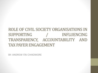 ROLE OF CIVIL SOCIETY ORGANISATIONS IN
SUPPORTING / INFLUENCING
TRANSPARENCY, ACCOUNTABILITY AND
TAX PAYERENGAGEMENT
BY: ANDREW ITAI CHIKOWORE
 