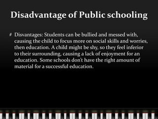 Disadvantage of Public schooling
Disvantages: Students can be bullied and messed with,
causing the child to focus more on social skills and worries,
then education. A child might be shy, so they feel inferior
to their surrounding, causing a lack of enjoyment for an
education. Some schools don’t have the right amount of
material for a successful education.
 