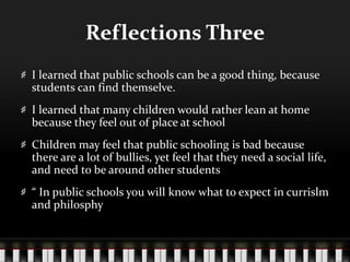 Reflections Three
I learned that public schools can be a good thing, because
students can find themselve.
I learned that many children would rather lean at home
because they feel out of place at school
Children may feel that public schooling is bad because
there are a lot of bullies, yet feel that they need a social life,
and need to be around other students
“ In public schools you will know what to expect in currislm
and philosphy
 