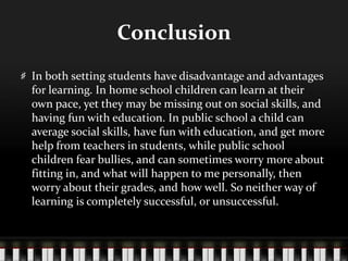 Conclusion
In both setting students have disadvantage and advantages
for learning. In home school children can learn at their
own pace, yet they may be missing out on social skills, and
having fun with education. In public school a child can
average social skills, have fun with education, and get more
help from teachers in students, while public school
children fear bullies, and can sometimes worry more about
fitting in, and what will happen to me personally, then
worry about their grades, and how well. So neither way of
learning is completely successful, or unsuccessful.
 