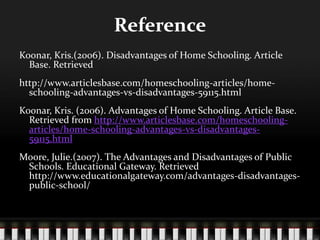 Reference
Koonar, Kris.(2006). Disadvantages of Home Schooling. Article
Base. Retrieved
http://www.articlesbase.com/homeschooling-articles/home-
schooling-advantages-vs-disadvantages-59115.html
Koonar, Kris. (2006). Advantages of Home Schooling. Article Base.
Retrieved from http://www.articlesbase.com/homeschooling-
articles/home-schooling-advantages-vs-disadvantages-
59115.html
Moore, Julie.(2007). The Advantages and Disadvantages of Public
Schools. Educational Gateway. Retrieved
http://www.educationalgateway.com/advantages-disadvantages-
public-school/
 