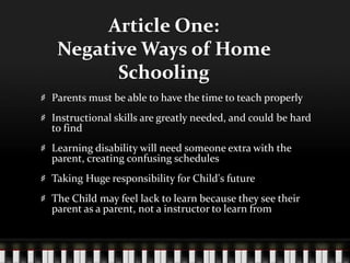 Article One:
Negative Ways of Home
Schooling
Parents must be able to have the time to teach properly
Instructional skills are greatly needed, and could be hard
to find
Learning disability will need someone extra with the
parent, creating confusing schedules
Taking Huge responsibility for Child's future
The Child may feel lack to learn because they see their
parent as a parent, not a instructor to learn from
 