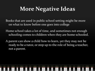 More Negative Ideas
Books that are used in public school setting might be more
on what to know before one goes into college
Home school takes a lot of time, and sometimes not enough
schooling comes to children when they are home schooled.
A parent can show a child how to learn, yet they may not be
ready to be a tutor, or step up to the role of being a teacher,
not a parent.
 