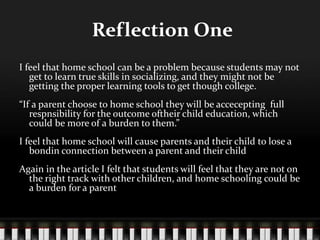 Reflection One
I feel that home school can be a problem because students may not
get to learn true skills in socializing, and they might not be
getting the proper learning tools to get though college.
“If a parent choose to home school they will be accecepting full
respnsibility for the outcome oftheir child education, which
could be more of a burden to them.”
I feel that home school will cause parents and their child to lose a
bondin connection between a parent and their child
Again in the article I felt that students will feel that they are not on
the right track with other children, and home schooling could be
a burden for a parent
 