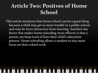 Article Two: Positves of Home
School
This article mentions that home school can be a good thing
because a child may get in more trouble in a public school,
and may be more detraction from learning. Anotheir key
factor that makes home schooling more efficent is that a
parent can keep track of how their child’s education
process. Home schooling allows a student to stay more
focus on their school work.
 