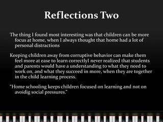Reflections Two
The thing I found most interesting was that children can be more
focus at home, when I always thought that home had a lot of
personal distractions
Keeping children away from corruptive behavior can make them
feel more at ease to learn correctlyI never realized that students
and parents would have a understanding to what they need to
work on, and what they succeed in more, when they are together
in the child learning process.
“Home schooling keeps children focused on learning and not on
avoidig social pressures.”
 
