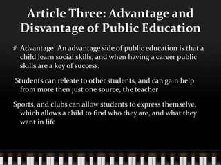 Article Three: Advantage and
Disvantage of Public Education
Advantage: An advantage side of public education is that a
child learn social skills, and when having a career public
skills are a key of success.
Students can releate to other students, and can gain help
from more then just one source, the teacher
Sports, and clubs can allow students to express themselve,
which allows a child to find who they are, and what they
want in life
 