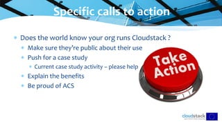  Does the world know your org runs Cloudstack ?
 Make sure they’re public about their use
 Push for a case study
 Current case study activity – please help
 Explain the benefits
 Be proud of ACS
Specific calls to action
 