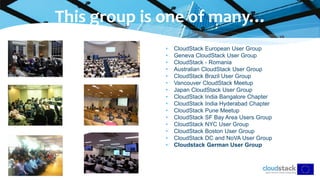 • CloudStack European User Group
• Geneva CloudStack User Group
• CloudStack - Romania
• Australian CloudStack User Group
• CloudStack Brazil User Group
• Vancouver CloudStack Meetup
• Japan CloudStack User Group
• CloudStack India Bangalore Chapter
• CloudStack India Hyderabad Chapter
• CloudStack Pune Meetup
• CloudStack SF Bay Area Users Group
• CloudStack NYC User Group
• CloudStack Boston User Group
• CloudStack DC and NoVA User Group
• Cloudstack German User Group
This group is one of many…
 