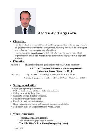 Andrew Atef Gerges Aziz
• Objective
I try to work at a responsible and challenging position with an opportunity
for professional advancement and growth, Utilizing my abilities to support
and enhance company goal and objectives.
I am looking for a next step, which will allow me to use my excellent
organizational skills and where my educational background will be put to
best use.
• Education
Faculty : Higher institute of qualitative studies , Future academy
B.S. C. of Tourism & Hotels – Hotels DepartmentB.S. C. of Tourism & Hotels – Hotels Department
graduation degree ' Good ' – 2010graduation degree ' Good ' – 2010
School : High school : Eltawfiqia school – Shoubra - 2006
Primary & preparatory school : Frère St Paul – Shoubra - 2003
• Strengths and skills
• Hotel pre-opening experience
• Self-motivation and ability to take the initiative
• Ability to work for long hours.
• Willing to work a flexible schedule.
• Customer friendly demeanor.
• Excellent customer orientation.
• Good judgment, problem solving and interpersonal skills.
• Computer skills in Microsoft Office (Word, Excel)
• Work Experiences
-- From13/7/2015 to presentFrom13/7/2015 to present
Food and beverage (Banquet server)Food and beverage (Banquet server)
The Nile Ritz-Carlton Cairo (Pre-opening team)
Page 1 of 3
 