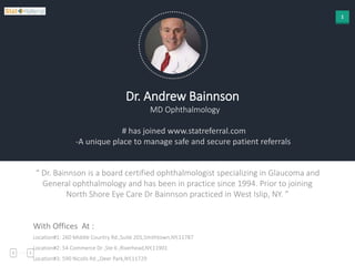1
Dr. Andrew Bainnson
MD Ophthalmology
# has joined www.statreferral.com
-A unique place to manage safe and secure patient referrals
“ Dr. Bainnson is a board certified ophthalmologist specializing in Glaucoma and
General ophthalmology and has been in practice since 1994. Prior to joining
North Shore Eye Care Dr Bainnson practiced in West Islip, NY. ”
With Offices At :
Location#1: 260 Middle Country Rd.,Suite 201,Smithtown,NY,11787
Location#2: 54 Commerce Dr ,Ste 6 ,Riverhead,NY,11901
Location#3: 590 Nicolls Rd ,,Deer Park,NY,11729
 