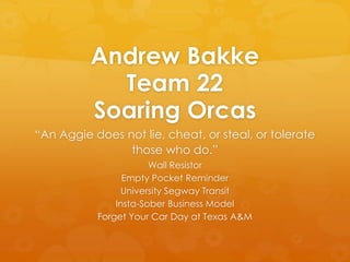 Andrew Bakke
Team 22
Soaring Orcas
“An Aggie does not lie, cheat, or steal, or tolerate
those who do.”
Wall Resistor
Empty Pocket Reminder
University Segway Transit
Insta-Sober Business Model
Forget Your Car Day at Texas A&M
 