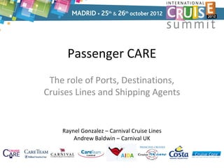 Passenger CARE
 The role of Ports, Destinations,
Cruises Lines and Shipping Agents


    Raynel Gonzalez – Carnival Cruise Lines
        Andrew Baldwin – Carnival UK
 