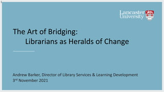 The Art of Bridging:
Librarians as Heralds of Change
Andrew Barker, Director of Library Services & Learning Development
3rd November 2021
1
 
