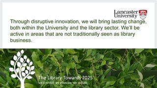 Through disruptive innovation, we will bring lasting change,
both within the University and the library sector. We’ll be
a...