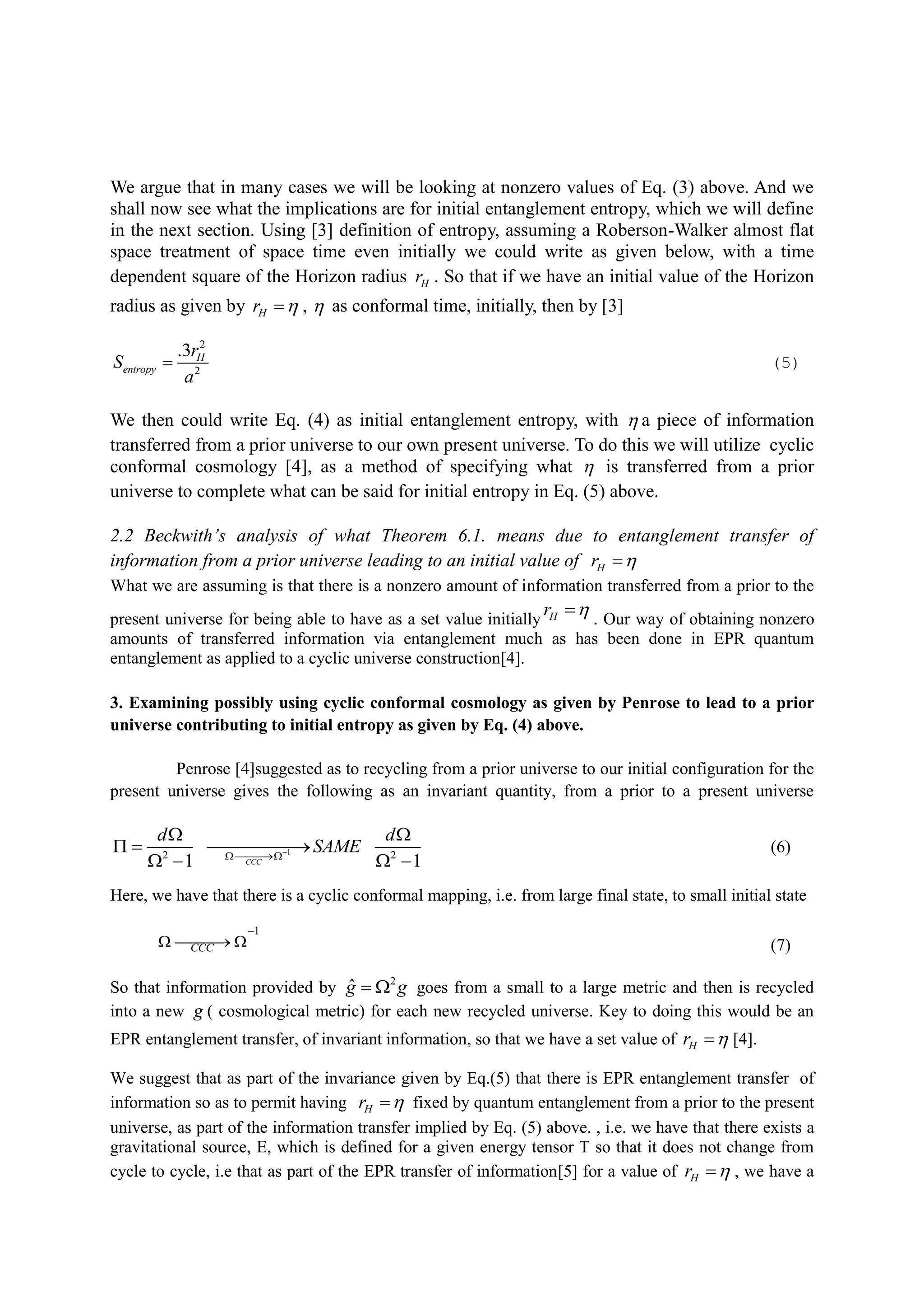 We argue that in many cases we will be looking at nonzero values of Eq. (3) above. And we
shall now see what the implications are for initial entanglement entropy, which we will define
in the next section. Using [3] definition of entropy, assuming a Roberson-Walker almost flat
space treatment of space time even initially we could write as given below, with a time
dependent square of the Horizon radius Hr . So that if we have an initial value of the Horizon
radius as given by Hr  ,  as conformal time, initially, then by [3]
2
2
.3 H
entropy
r
S
a
 (5)
We then could write Eq. (4) as initial entanglement entropy, with  a piece of information
transferred from a prior universe to our own present universe. To do this we will utilize cyclic
conformal cosmology [4], as a method of specifying what  is transferred from a prior
universe to complete what can be said for initial entropy in Eq. (5) above.
2.2 Beckwith’s analysis of what Theorem 6.1. means due to entanglement transfer of
information from a prior universe leading to an initial value of Hr 
What we are assuming is that there is a nonzero amount of information transferred from a prior to the
present universe for being able to have as a set value initially Hr  . Our way of obtaining nonzero
amounts of transferred information via entanglement much as has been done in EPR quantum
entanglement as applied to a cyclic universe construction[4].
3. Examining possibly using cyclic conformal cosmology as given by Penrose to lead to a prior
universe contributing to initial entropy as given by Eq. (4) above.
Penrose [4]suggested as to recycling from a prior universe to our initial configuration for the
present universe gives the following as an invariant quantity, from a prior to a present universe
12 2
1 1CCC
d d
SAME

 
  
   
(6)
Here, we have that there is a cyclic conformal mapping, i.e. from large final state, to small initial state
1
CCC

   (7)
So that information provided by 2
ˆg g  goes from a small to a large metric and then is recycled
into a new g ( cosmological metric) for each new recycled universe. Key to doing this would be an
EPR entanglement transfer, of invariant information, so that we have a set value of Hr  [4].
We suggest that as part of the invariance given by Eq.(5) that there is EPR entanglement transfer of
information so as to permit having Hr  fixed by quantum entanglement from a prior to the present
universe, as part of the information transfer implied by Eq. (5) above. , i.e. we have that there exists a
gravitational source, E, which is defined for a given energy tensor T so that it does not change from
cycle to cycle, i.e that as part of the EPR transfer of information[5] for a value of Hr  , we have a
 