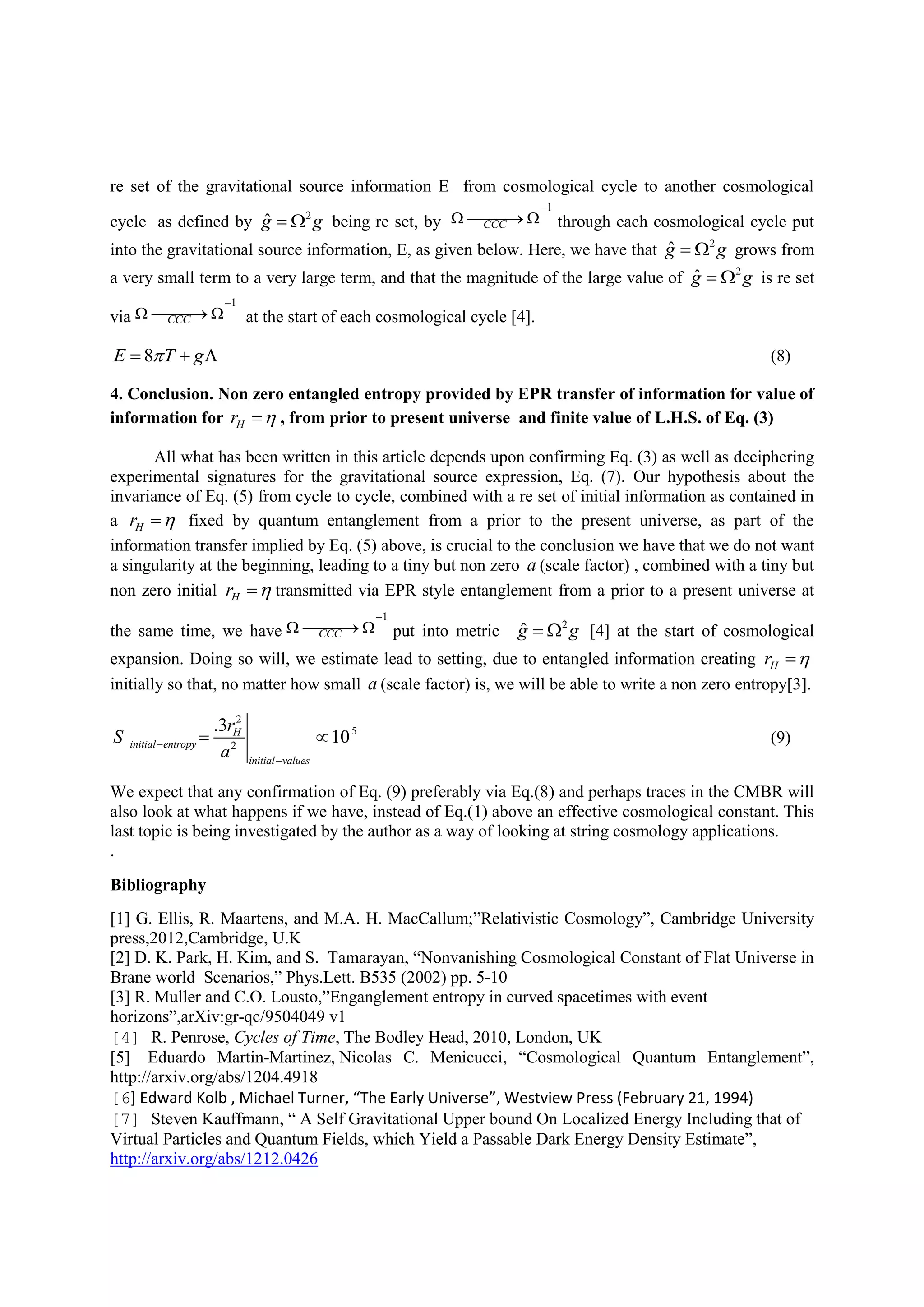 re set of the gravitational source information E from cosmological cycle to another cosmological
cycle as defined by 2
ˆg g  being re set, by
1
CCC

   through each cosmological cycle put
into the gravitational source information, E, as given below. Here, we have that 2
ˆg g  grows from
a very small term to a very large term, and that the magnitude of the large value of 2
ˆg g  is re set
via
1
CCC

   at the start of each cosmological cycle [4].
8E T g   (8)
4. Conclusion. Non zero entangled entropy provided by EPR transfer of information for value of
information for Hr  , from prior to present universe and finite value of L.H.S. of Eq. (3)
All what has been written in this article depends upon confirming Eq. (3) as well as deciphering
experimental signatures for the gravitational source expression, Eq. (7). Our hypothesis about the
invariance of Eq. (5) from cycle to cycle, combined with a re set of initial information as contained in
a Hr  fixed by quantum entanglement from a prior to the present universe, as part of the
information transfer implied by Eq. (5) above, is crucial to the conclusion we have that we do not want
a singularity at the beginning, leading to a tiny but non zero a (scale factor) , combined with a tiny but
non zero initial Hr  transmitted via EPR style entanglement from a prior to a present universe at
the same time, we have
1
CCC

   put into metric 2
ˆg g  [4] at the start of cosmological
expansion. Doing so will, we estimate lead to setting, due to entangled information creating Hr 
initially so that, no matter how small a (scale factor) is, we will be able to write a non zero entropy[3].
2
5
2
.3
10H
initial entropy
initial values
r
S
a


  (9)
We expect that any confirmation of Eq. (9) preferably via Eq.(8) and perhaps traces in the CMBR will
also look at what happens if we have, instead of Eq.(1) above an effective cosmological constant. This
last topic is being investigated by the author as a way of looking at string cosmology applications.
.
Bibliography
[1] G. Ellis, R. Maartens, and M.A. H. MacCallum;”Relativistic Cosmology”, Cambridge University
press,2012,Cambridge, U.K
[2] D. K. Park, H. Kim, and S. Tamarayan, “Nonvanishing Cosmological Constant of Flat Universe in
Brane world Scenarios,” Phys.Lett. B535 (2002) pp. 5-10
[3] R. Muller and C.O. Lousto,”Enganglement entropy in curved spacetimes with event
horizons”,arXiv:gr-qc/9504049 v1
[4] R. Penrose, Cycles of Time, The Bodley Head, 2010, London, UK
[5] Eduardo Martin-Martinez, Nicolas C. Menicucci, “Cosmological Quantum Entanglement”,
http://arxiv.org/abs/1204.4918
[6] Edward Kolb , Michael Turner, “The Early Universe”, Westview Press (February 21, 1994)
[7] Steven Kauffmann, “ A Self Gravitational Upper bound On Localized Energy Including that of
Virtual Particles and Quantum Fields, which Yield a Passable Dark Energy Density Estimate”,
http://arxiv.org/abs/1212.0426
 