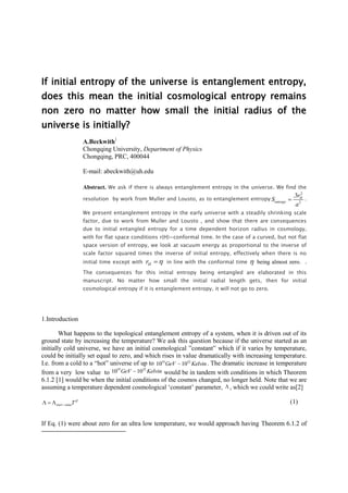 If initial entropy of the universe is entanglement entropy,
does this mean the initial cosmological entropy remains
non zero no matter how small the initial radius of the
universe is initially?
A.Beckwith1
Chongqing University, Department of Physics
Chongqing, PRC, 400044
E-mail: abeckwith@uh.edu
Abstract. We ask if there is always entanglement entropy in the universe. We find the
resolution by work from Muller and Lousto, as to entanglement entropy
2
2
.3 H
entropy
r
S
a
 .
We present entanglement entropy in the early universe with a steadily shrinking scale
factor, due to work from Muller and Lousto , and show that there are consequences
due to initial entangled entropy for a time dependent horizon radius in cosmology,
with for flat space conditions r(H)=conformal time. In the case of a curved, but not flat
space version of entropy, we look at vacuum energy as proportional to the inverse of
scale factor squared times the inverse of initial entropy, effectively when there is no
initial time except with Hr  in line with the conformal time  being almost zero. .
The consequences for this initial entropy being entangled are elaborated in this
manuscript. No matter how small the initial radial length gets, then for initial
cosmological entropy if it is entanglement entropy, it will not go to zero.
1.Introduction
What happens to the topological entanglement entropy of a system, when it is driven out of its
ground state by increasing the temperature? We ask this question because if the universe started as an
initially cold universe, we have an initial cosmological ”constant” which if it varies by temperature,
could be initially set equal to zero, and which rises in value dramatically with increasing temperature.
I.e. from a cold to a “hot” universe of up to 19 32
10 10GeV Kelvin. The dramatic increase in temperature
from a very low value to
19 32
10 10GeV Kelvin would be in tandem with conditions in which Theorem
6.1.2 [1] would be when the initial conditions of the cosmos changed, no longer held. Note that we are
assuming a temperature dependent cosmological ‘constant’ parameter,  , which we could write as[2]
start valueT
   (1)
If Eq. (1) were about zero for an ultra low temperature, we would approach having Theorem 6.1.2 of
 