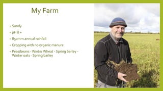 My Farm
• Sandy
• pH 8 +
• 850mm annual rainfall
• Cropping with no organic manure
• Peas/beans -WinterWheat - Spring barley -
Winter oats - Spring barley
 