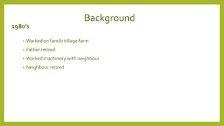 Background
1980’s
• Worked on family tillage farm
• Father retired
• Worked machinery with neighbour
• Neighbour retired
 