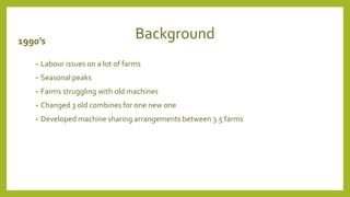 Background
1990’s
• Labour issues on a lot of farms
• Seasonal peaks
• Farms struggling with old machines
• Changed 3 old combines for one new one
• Developed machine sharing arrangements between 3.5 farms
 